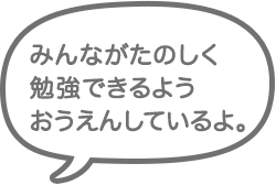 みんなが楽しく勉強できるようおうえんしているよ。